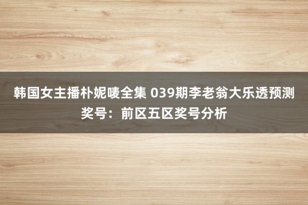 韩国女主播朴妮唛全集 039期李老翁大乐透预测奖号：前区五区奖号分析